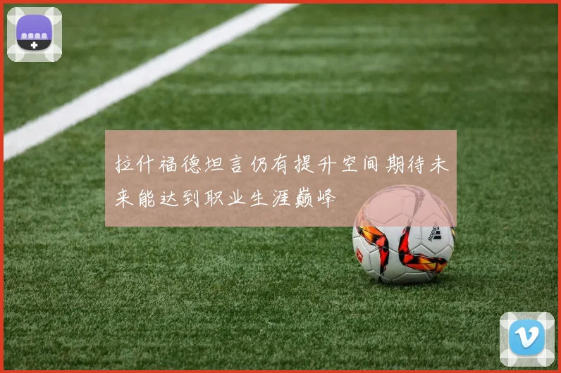 拉什福德坦言仍有提升空间期待未来能达到职业生涯巅峰