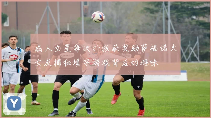 成人女星每次扑救获奖励萨福诺夫女友揭秘填字游戏背后的趣味