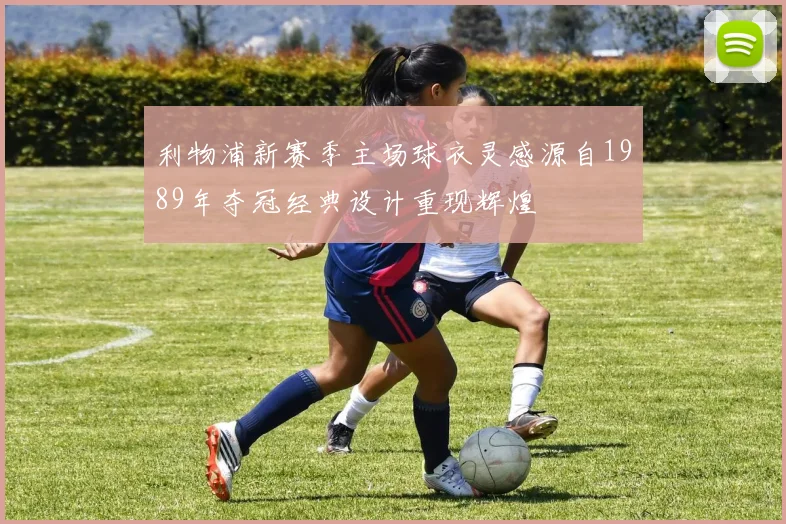 利物浦新赛季主场球衣灵感源自1989年夺冠经典设计重现辉煌