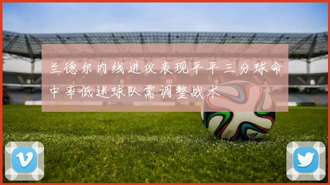 兰德尔内线进攻表现平平三分球命中率低迷球队需调整战术