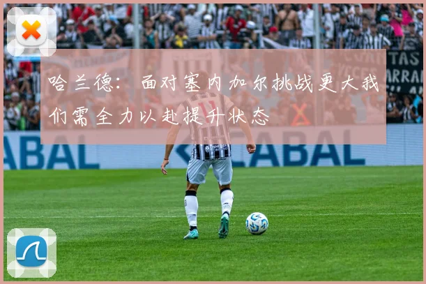 哈兰德：面对塞内加尔挑战更大我们需全力以赴提升状态
