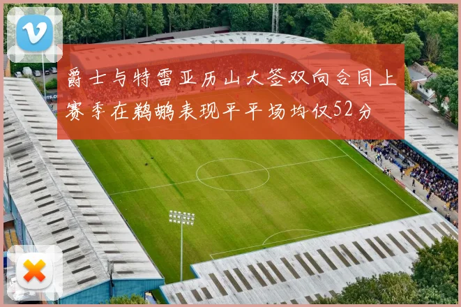 爵士与特雷亚历山大签双向合同上赛季在鹈鹕表现平平场均仅52分