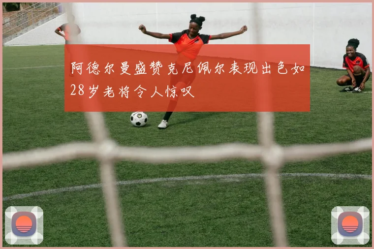 阿德尔曼盛赞克尼佩尔表现出色如28岁老将令人惊叹