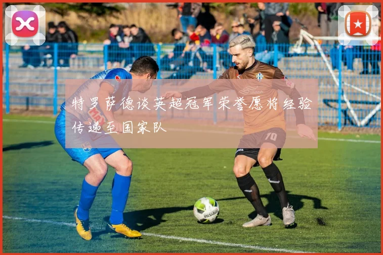 特罗萨德谈英超冠军荣誉愿将经验传递至国家队