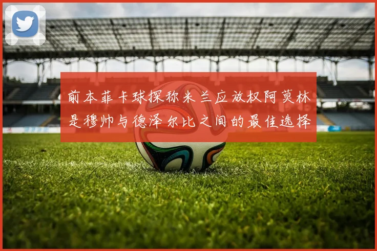 前本菲卡球探称米兰应放权阿莫林是穆帅与德泽尔比之间的最佳选择