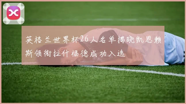 英格兰世界杯26人名单揭晓凯恩赖斯领衔拉什福德成功入选