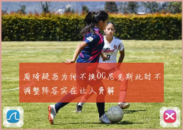 周琦疑惑为何不换OG尼克斯此时不调整阵容实在让人费解