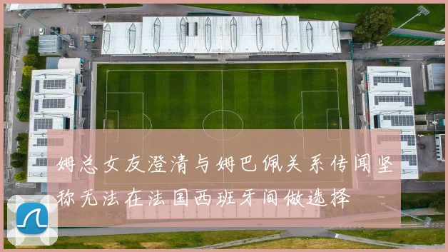 姆总女友澄清与姆巴佩关系传闻坚称无法在法国西班牙间做选择