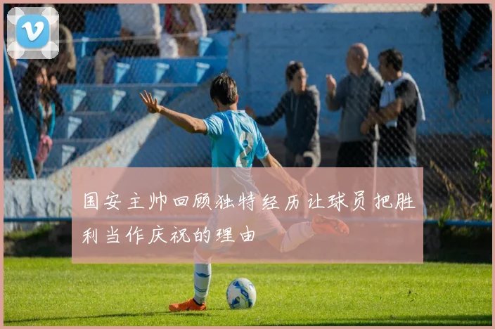 国安主帅回顾独特经历让球员把胜利当作庆祝的理由
