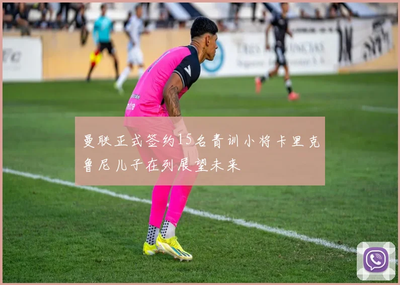 曼联正式签约15名青训小将卡里克鲁尼儿子在列展望未来