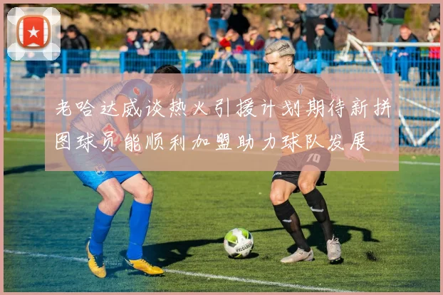 老哈达威谈热火引援计划期待新拼图球员能顺利加盟助力球队发展
