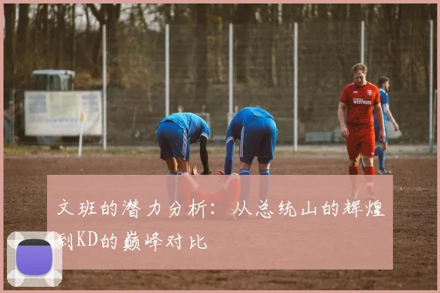 文班的潜力分析：从总统山的辉煌到KD的巅峰对比