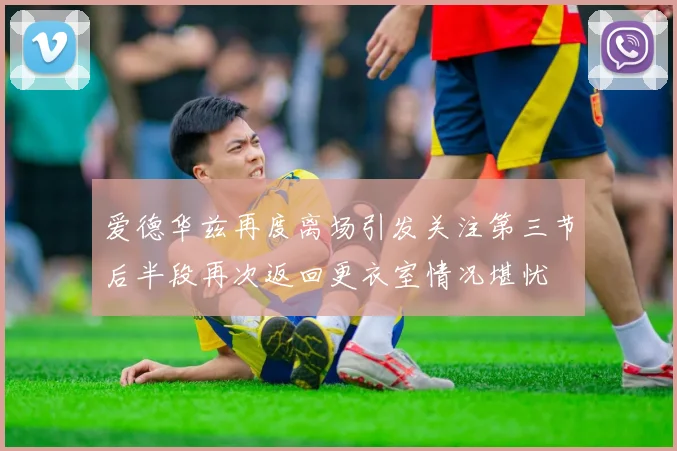 爱德华兹再度离场引发关注第三节后半段再次返回更衣室情况堪忧