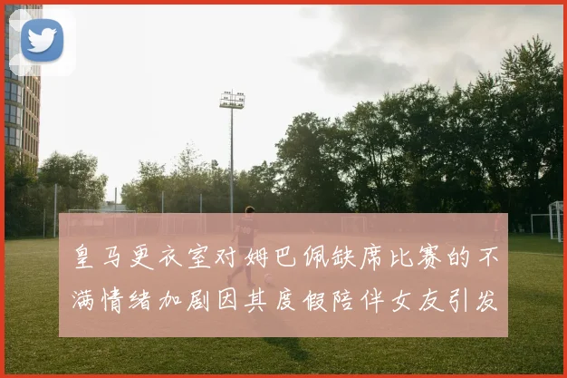 皇马更衣室对姆巴佩缺席比赛的不满情绪加剧因其度假陪伴女友引发争议