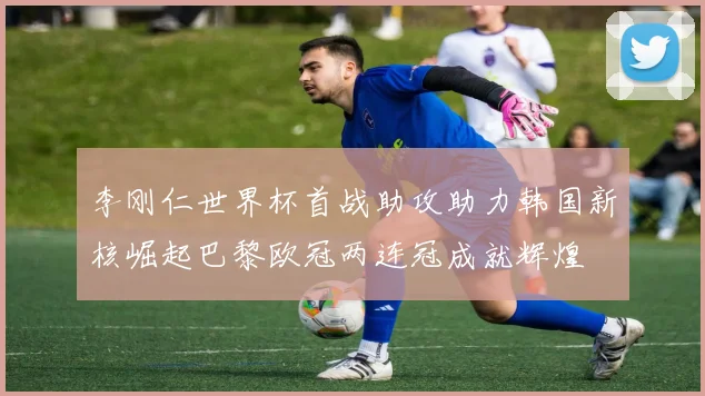 李刚仁世界杯首战助攻助力韩国新核崛起巴黎欧冠两连冠成就辉煌
