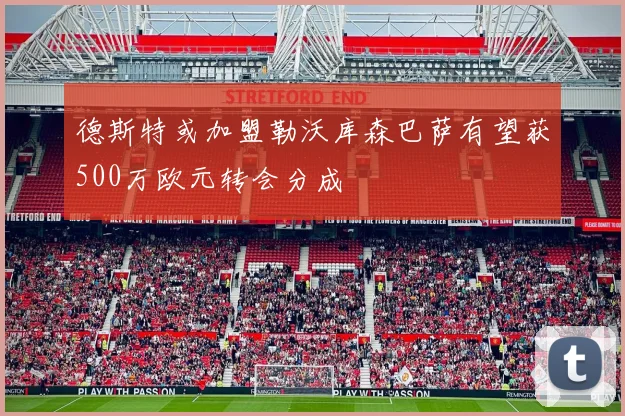 德斯特或加盟勒沃库森巴萨有望获500万欧元转会分成