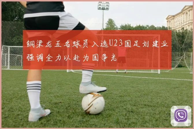 铜梁龙五名球员入选U23国足刘建业强调全力以赴为国争光