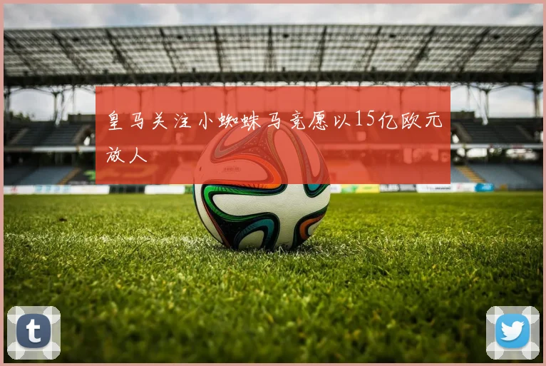 皇马关注小蜘蛛马竞愿以15亿欧元放人
