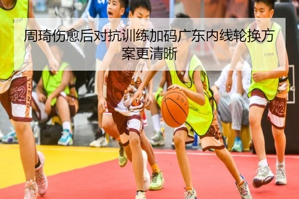 周琦伤愈后对抗训练加码广东内线轮换方案更清晰